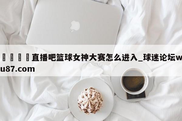 🍢直播吧篮球女神大赛怎么进入_球迷论坛wu87.com