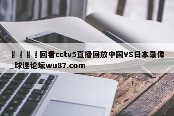 🍢回看cctv5直播回放中国VS日本录像_球迷论坛wu87.com