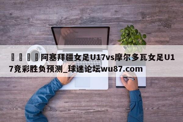 🍢阿塞拜疆女足U17vs摩尔多瓦女足U17竞彩胜负预测_球迷论坛wu87.com