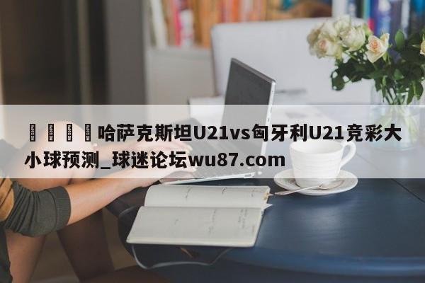 🍢哈萨克斯坦U21vs匈牙利U21竞彩大小球预测_球迷论坛wu87.com