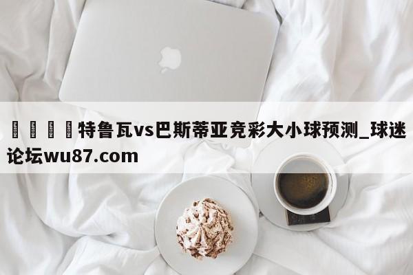 🍢特鲁瓦vs巴斯蒂亚竞彩大小球预测_球迷论坛wu87.com