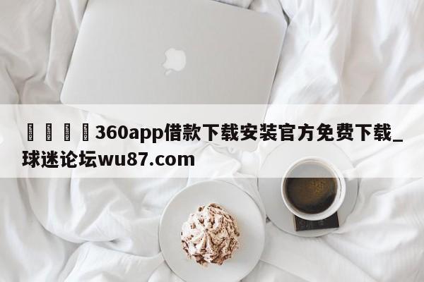 🍢360app借款下载安装官方免费下载_球迷论坛wu87.com