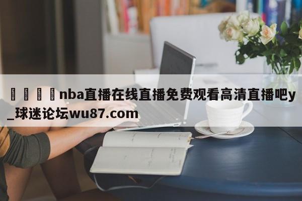 🍢nba直播在线直播免费观看高清直播吧y_球迷论坛wu87.com
