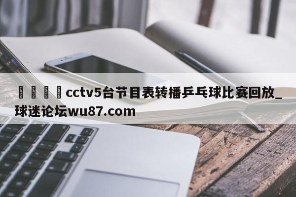 🍢cctv5台节目表转播乒乓球比赛回放_球迷论坛wu87.com