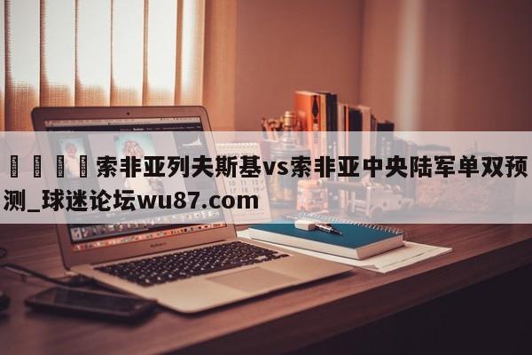 🍢索非亚列夫斯基vs索非亚中央陆军单双预测_球迷论坛wu87.com