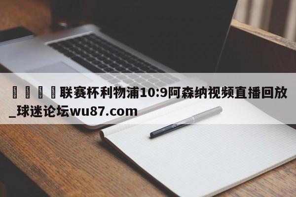 🍢联赛杯利物浦10:9阿森纳视频直播回放_球迷论坛wu87.com