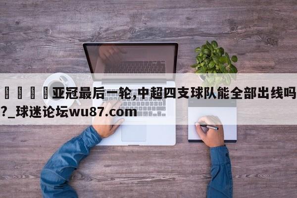 🍢亚冠最后一轮,中超四支球队能全部出线吗?_球迷论坛wu87.com