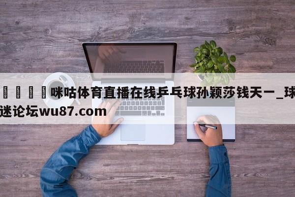 🍢咪咕体育直播在线乒乓球孙颖莎钱天一_球迷论坛wu87.com