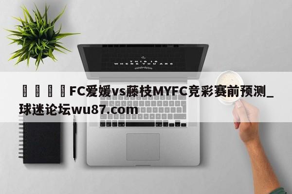 🍢FC爱媛vs藤枝MYFC竞彩赛前预测_球迷论坛wu87.com