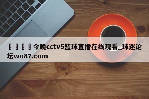 🍢今晚cctv5篮球直播在线观看_球迷论坛wu87.com