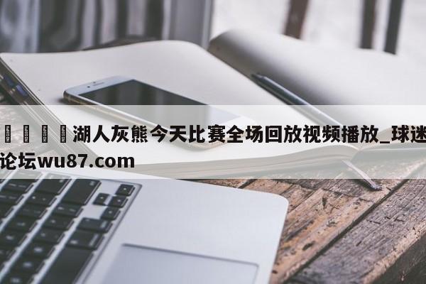 🍢湖人灰熊今天比赛全场回放视频播放_球迷论坛wu87.com