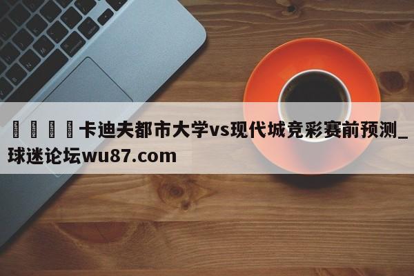 🍢卡迪夫都市大学vs现代城竞彩赛前预测_球迷论坛wu87.com
