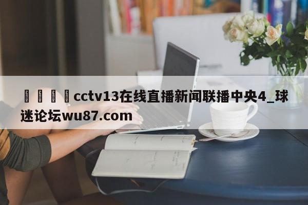 🍢cctv13在线直播新闻联播中央4_球迷论坛wu87.com