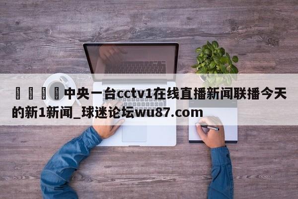 🍢中央一台cctv1在线直播新闻联播今天的新1新闻_球迷论坛wu87.com