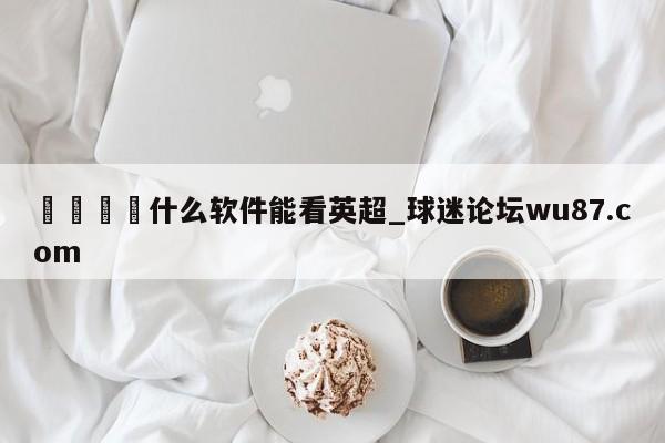 🍢什么软件能看英超_球迷论坛wu87.com