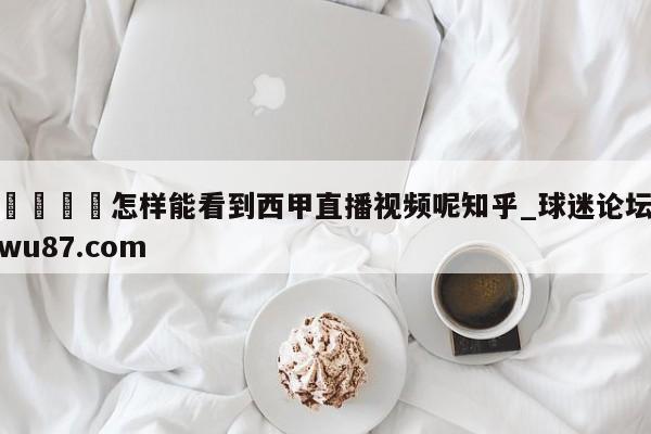 🍢怎样能看到西甲直播视频呢知乎_球迷论坛wu87.com