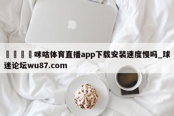 🍢咪咕体育直播app下载安装速度慢吗_球迷论坛wu87.com