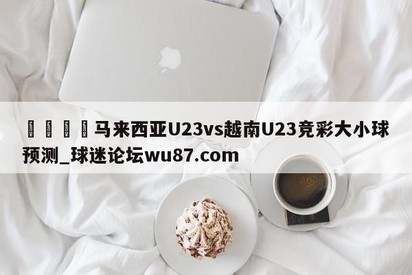 🍢马来西亚U23vs越南U23竞彩大小球预测_球迷论坛wu87.com