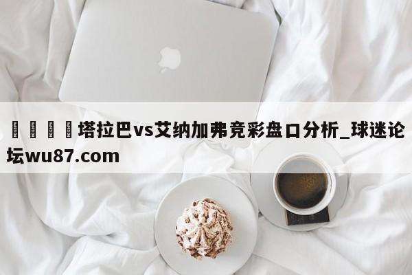 🍢塔拉巴vs艾纳加弗竞彩盘口分析_球迷论坛wu87.com