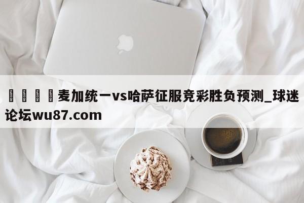 🍢麦加统一vs哈萨征服竞彩胜负预测_球迷论坛wu87.com