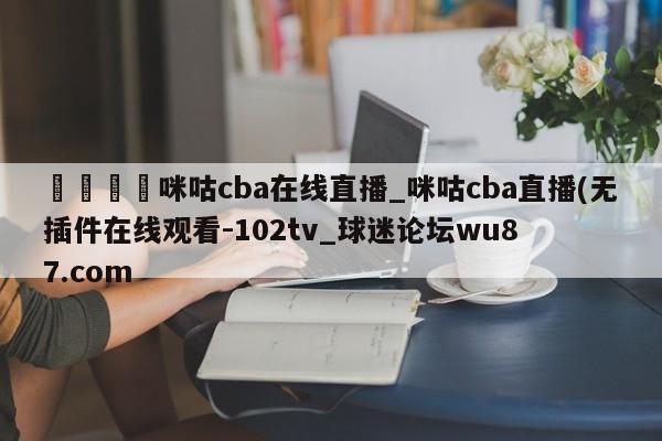 🍢咪咕cba在线直播_咪咕cba直播(无插件在线观看-102tv_球迷论坛wu87.com