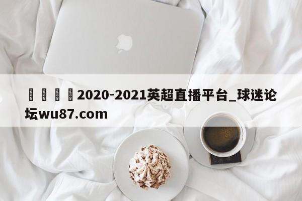 🍢2020-2021英超直播平台_球迷论坛wu87.com