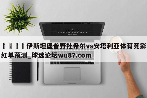 🍢伊斯坦堡普野社希尔vs安塔利亚体育竞彩红单预测_球迷论坛wu87.com