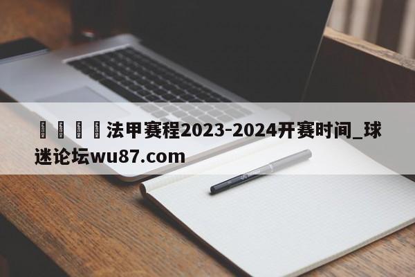🍢法甲赛程2023-2024开赛时间_球迷论坛wu87.com