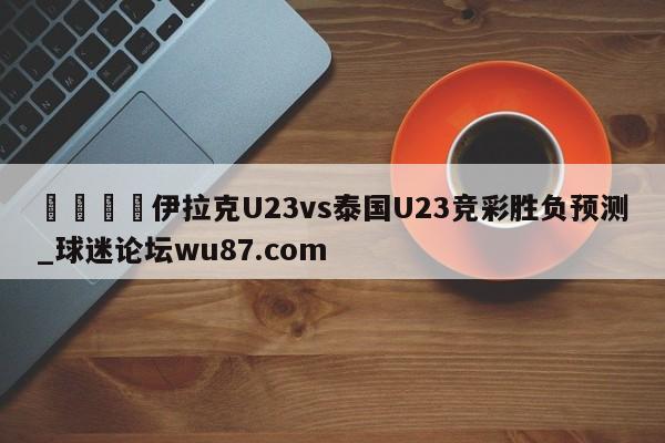 🍢伊拉克U23vs泰国U23竞彩胜负预测_球迷论坛wu87.com
