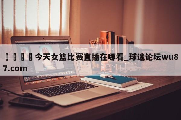 🍢今天女篮比赛直播在哪看_球迷论坛wu87.com