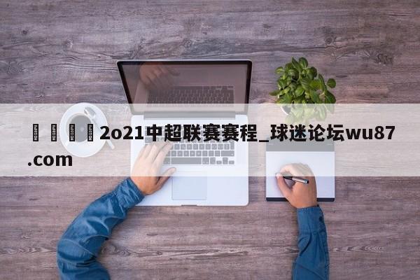 🍢2o21中超联赛赛程_球迷论坛wu87.com