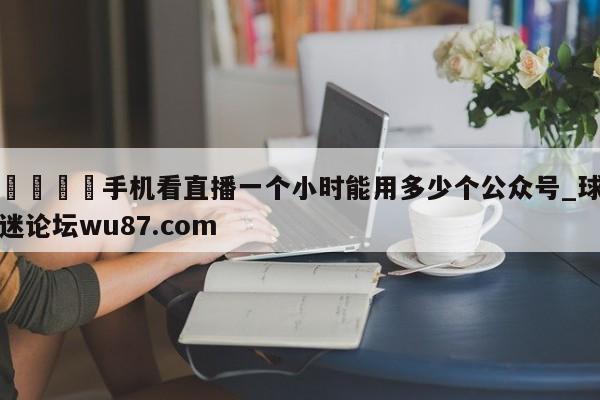 🍢手机看直播一个小时能用多少个公众号_球迷论坛wu87.com