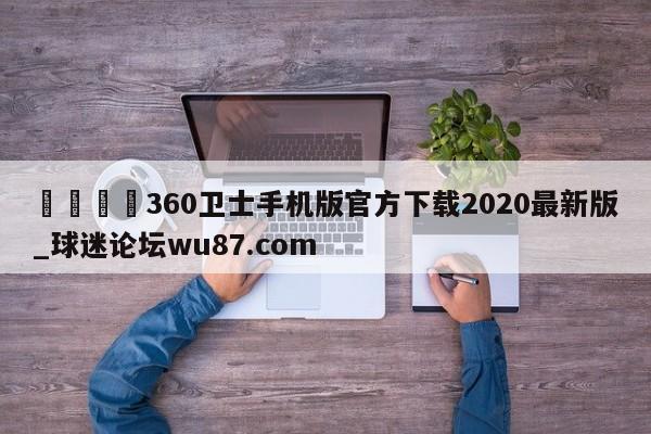 🍢360卫士手机版官方下载2020最新版_球迷论坛wu87.com
