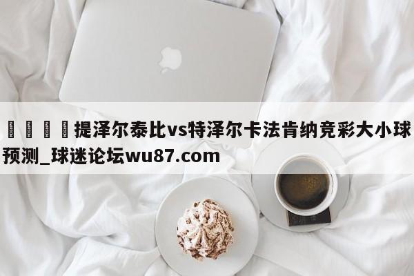 🍢提泽尔泰比vs特泽尔卡法肯纳竞彩大小球预测_球迷论坛wu87.com