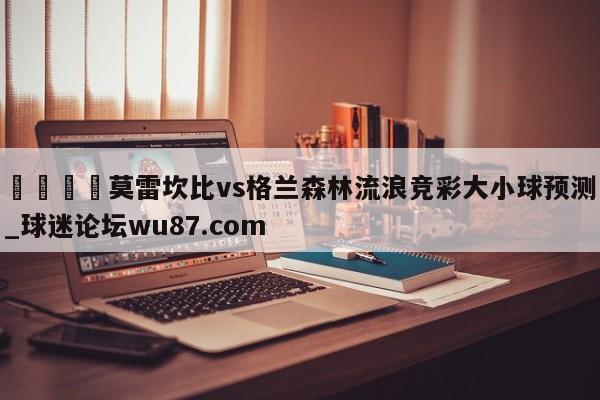 🍢莫雷坎比vs格兰森林流浪竞彩大小球预测_球迷论坛wu87.com