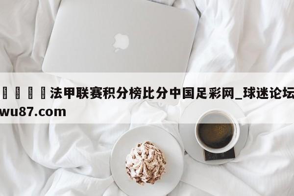 🍢法甲联赛积分榜比分中国足彩网_球迷论坛wu87.com
