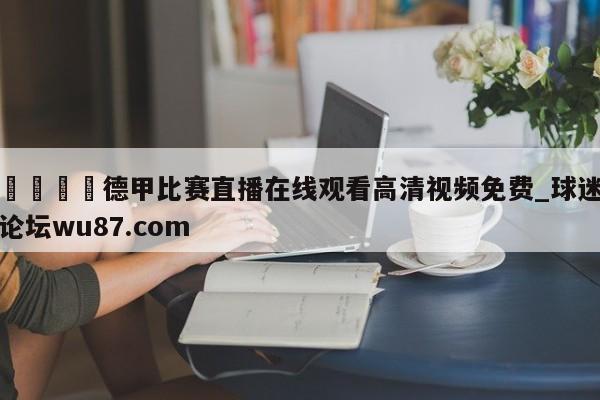 🍢德甲比赛直播在线观看高清视频免费_球迷论坛wu87.com