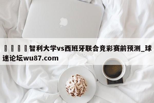 🍢智利大学vs西班牙联合竞彩赛前预测_球迷论坛wu87.com