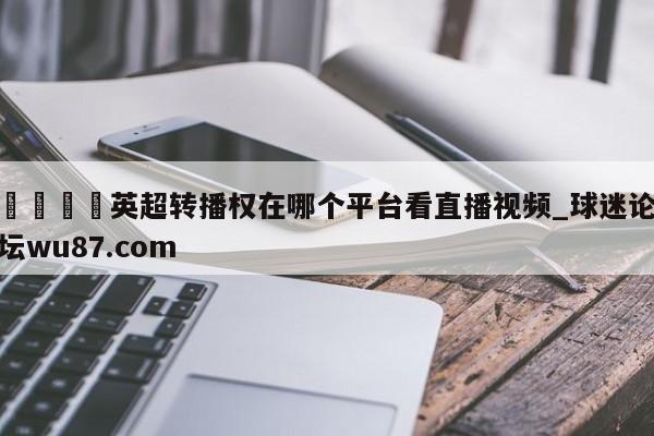 🍢英超转播权在哪个平台看直播视频_球迷论坛wu87.com