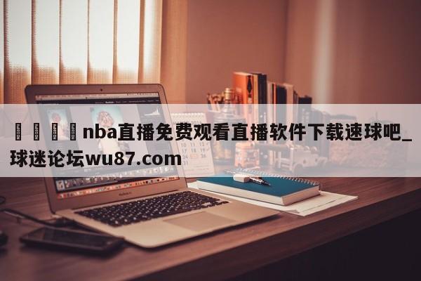 🍢nba直播免费观看直播软件下载速球吧_球迷论坛wu87.com