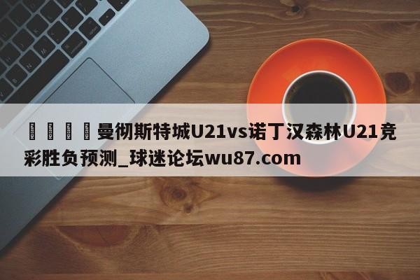 🍢曼彻斯特城U21vs诺丁汉森林U21竞彩胜负预测_球迷论坛wu87.com