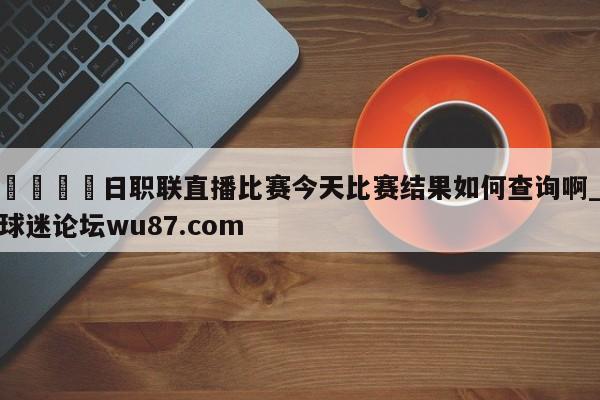 🍢日职联直播比赛今天比赛结果如何查询啊_球迷论坛wu87.com
