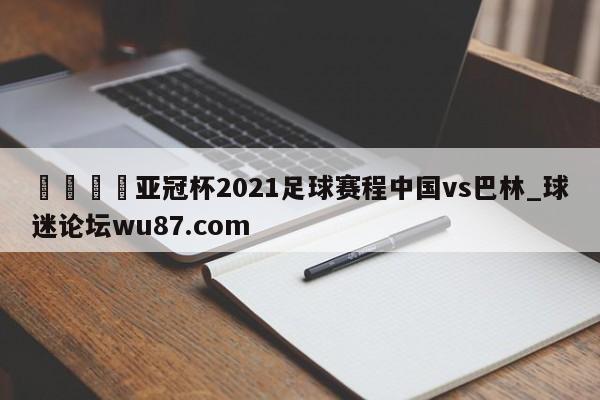 🍢亚冠杯2021足球赛程中国vs巴林_球迷论坛wu87.com
