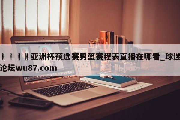🍢亚洲杯预选赛男篮赛程表直播在哪看_球迷论坛wu87.com