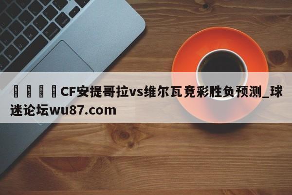 🍢CF安提哥拉vs维尔瓦竞彩胜负预测_球迷论坛wu87.com