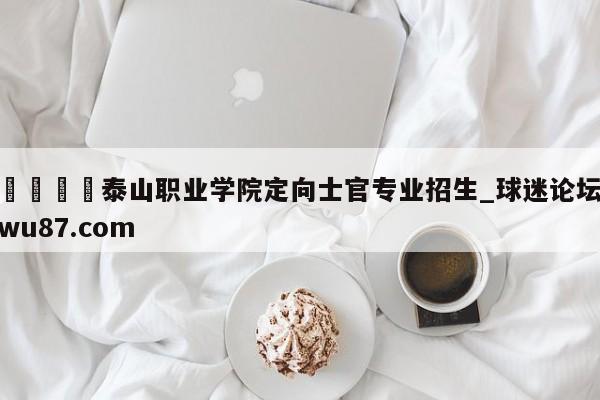 🍢泰山职业学院定向士官专业招生_球迷论坛wu87.com