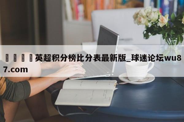 🍢英超积分榜比分表最新版_球迷论坛wu87.com