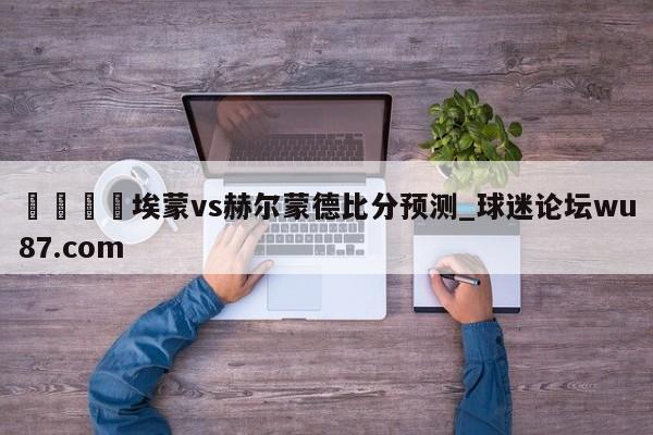 🍢埃蒙vs赫尔蒙德比分预测_球迷论坛wu87.com