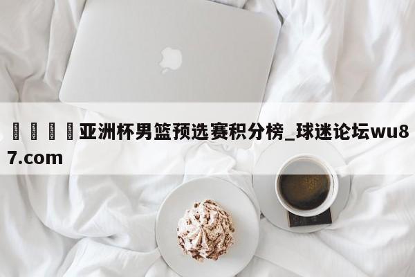 🍢亚洲杯男篮预选赛积分榜_球迷论坛wu87.com