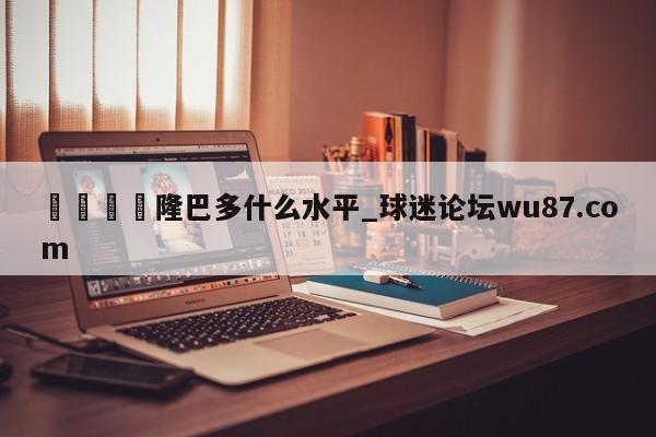 🍢隆巴多什么水平_球迷论坛wu87.com
